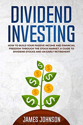 Dividend Investing: How To Build Your Passive Income And Financial Freedom Through The Stock Market. A Guide To Dividend Stocks And An Early Retirement