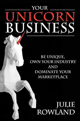 Your Unicorn Business: Be Unique, Own Your Industry, And Dominate Your Marketplace