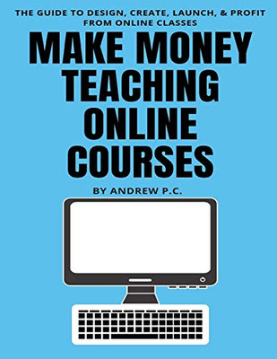 Make Money Teaching Online Courses: The Guide To Design, Create, Launch, & Profit From Online Classes