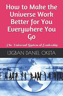 How To Make The Universe Work Better For You Everywhere You Go: The Universal System Of Leadership