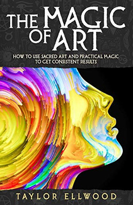 The Magic Of Art: How To Use Sacred Art And Practical Magic To Get Consistent Results (How Magic Works)