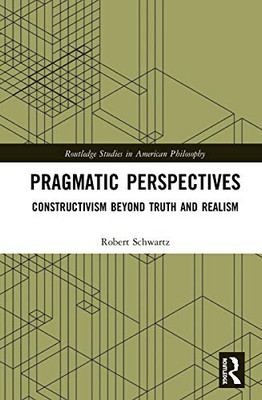 Pragmatic Perspectives: Constructivism Beyond Truth And Realism (Routledge Studies In American Philosophy)