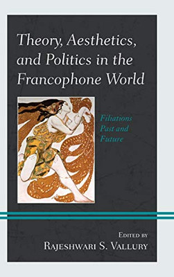 Theory, Aesthetics, And Politics In The Francophone World: Filiations Past And Future (After The Empire: The Francophone World And Postcolonial France)
