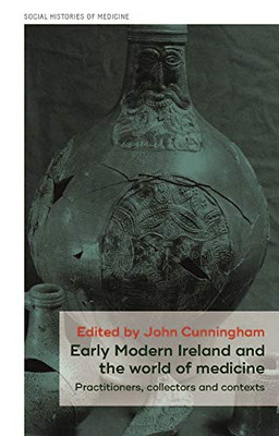 Early Modern Ireland And The World Of Medicine: Practitioners, Collectors And Contexts (Social Histories Of Medicine)