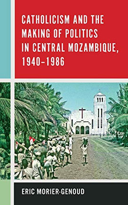 Catholicism And The Making Of Politics In Central Mozambique, 1940-1986 (Rochester Studies In African History And The Diaspora, 84)