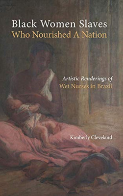 Black Women Slaves Who Nourished A Nation: Artistic Renderings Of Black Wet Nurses Of Brazil (Cambria Studies In Slavery)