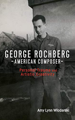 George Rochberg, American Composer: Personal Trauma And Artistic Creativity (Eastman Studies In Music, 154)