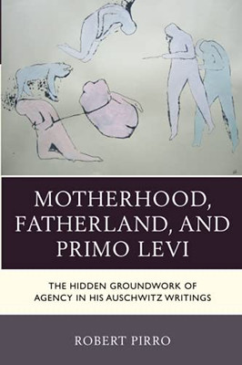 Motherhood, Fatherland, And Primo Levi: The Hidden Groundwork Of Agency In His Auschwitz Writings (The Fairleigh Dickinson University Press Series In Italian Studies)