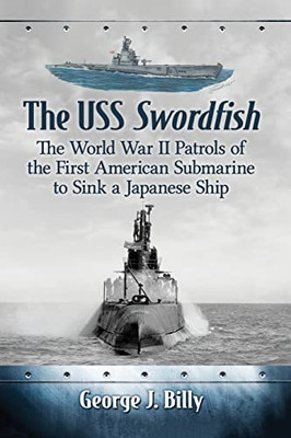 The Uss Swordfish: The World War Ii Patrols Of The First American Submarine To Sink A Japanese Ship
