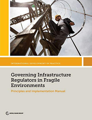 Governing Infrastructure Regulators In Fragile Environments: Principles And Implementation Manual (International Development In Practice)