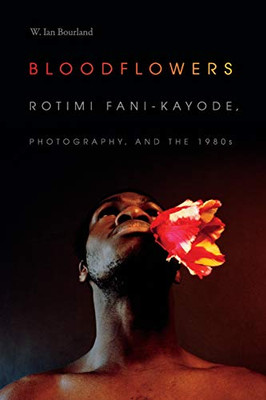 Bloodflowers: Rotimi Fani-Kayode, Photography, And The 1980S (The Visual Arts Of Africa And Its Diasporas)