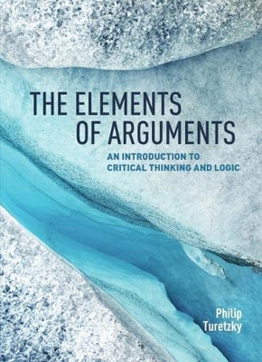 The Elements Of Arguments: An Introduction To Critical Thinking And Logic