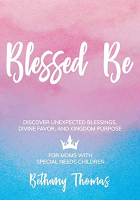 Blessed Be: Discover Unexpected Blessings, Divine Favor, And Kingdom Purpose For Moms Of Special Needs Children