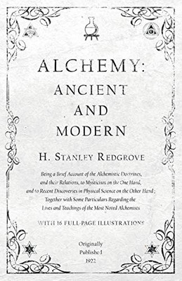 Alchemy: Ancient And Modern - Being A Brief Account Of The Alchemistic Doctrines, And Their Relations, To Mysticism On The One Hand, And To Recent ... Some Particulars Regarding The Lives And Te