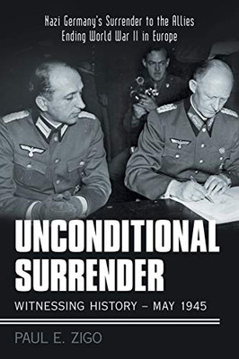 Unconditional Surrender: Witnessing History - May 1945: Nazi Germany'S Surrender To The Allies Ending World War Ii In Europe