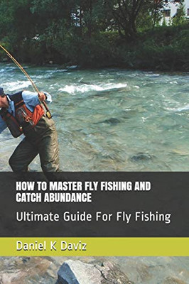 How To Master Fly Fishing And Catch Abundance: Ultimate Guide For Fly Fishing