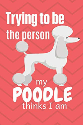 Trying To Be The Person My Poodle Thinks I Am: For Poodle Dog Fans