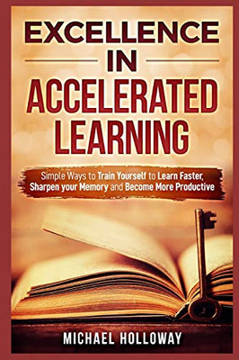 Excellence In Accelerated Learning: Simple Ways To Train Yourself To Learn Faster, Sharpen Your Memory And Become More Productive