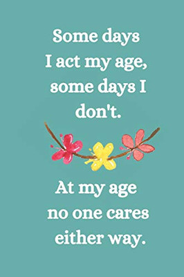 Somes Days I Act My Age, Some Days I Don'T: At My Age No One Cares Either Way.