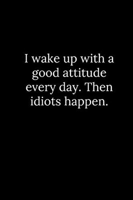 I Wake Up With A Good Attitude Every Day. Then Idiots Happen.