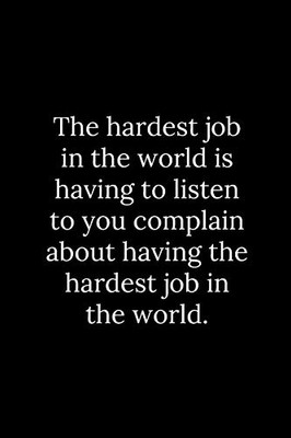 The Hardest Job In The World Is Having To Listen To You Complain About Having The Hardest Job In The World.