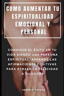 Como Aumentar Tu Espiritualidad Emocional Y Personal : Consigue El Éxito En Tu Vida Siendo Una Persona Espiritual, Aprende Las Afirmaciones Positivas ... La Felicidad A Tu Hogar (Spanish Edition)