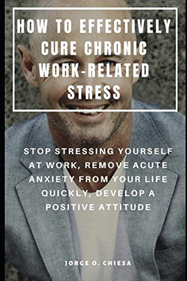 How To Effectively Cure Chronic Work-Related Stress : Stop Stressing Yourself At Work, Remove Acute Anxiety From Your Life Quickly, Develop A Positive Attitude