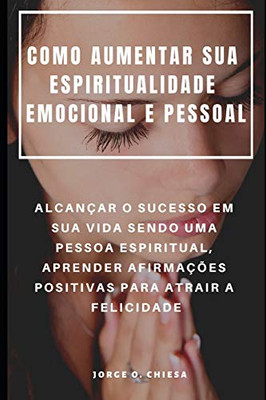 Como Aumentar Sua Espiritualidade Emocional E Pessoal : Alcançar O Sucesso Em Sua Vida Sendo Uma Pessoa Espiritual, Aprender Afirmações Positivas Para Atrair A Felicidade (Portuguese Edition)