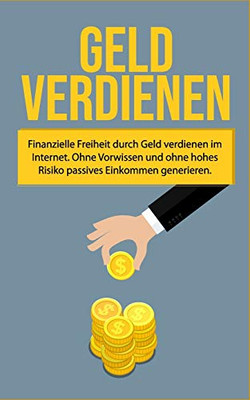 Geld Verdienen: Finanzielle Freiheit Durch Geld Verdienen Im Internet. Ohne Vorwissen Und Ohne Hohes Risiko Passives Einkommen Generieren (German Edition)