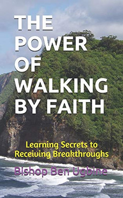 The Power Of Walking By Faith: Learning Secrets To Receiving Breakthroughs
