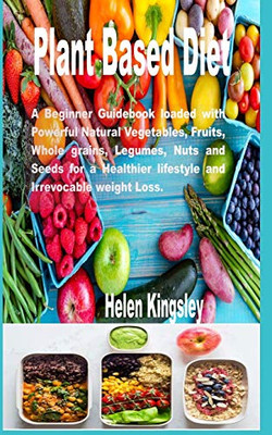 Plant Based Diet.: A Beginner Guidebook Loaded With Powerful Natural Vegetables, Fruits, Whole Grains, Legumes, Nuts And Seeds For A Healthier Lifestyle And Irrevocable Weight Loss.