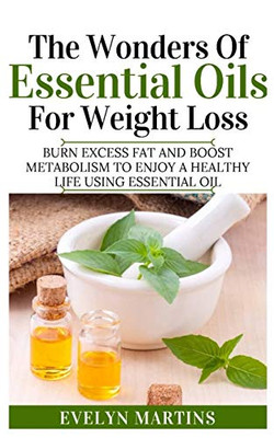 The Wonders Of Essential Oils For Weight Loss: Burn Excess Fats And Boost Metabolism To Enjoy A Healthy Life Using Essential Oils