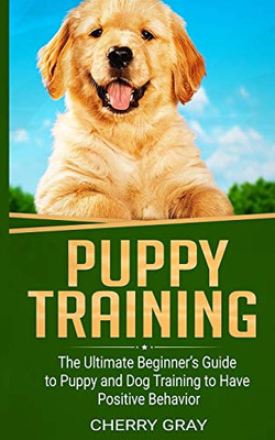 Puppy Training: The Ultimate BeginnerS Guide To Puppy And Dog Training To Have Positive Behavior