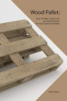 Wood Pallet: Easy -To-Make , Super Cozy And Useful Projects For Your Garden And Pattio