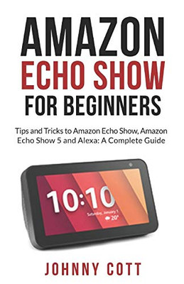 Amazon Echo Show For Beginners: Tips And Tricks To Amazon Echo Show, Amazon Echo Show 5 And Alexa (A Complete Step By Step Guide For Beginners)