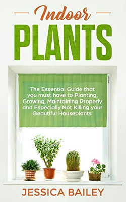 Indoor Plants: The Essential Guide That You Must Have To Planting, Growing, Maintaining Properly And Especially Not Killing Your Beautiful Houseplants