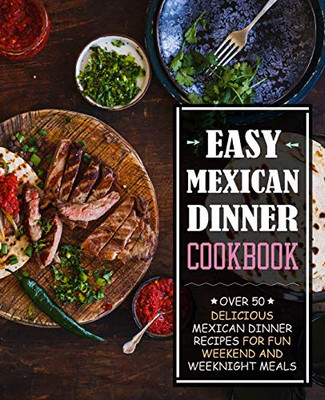 Easy Mexican Dinner Cookbook: Over 50 Delicious Mexican Dinner Recipes For Fun Weekend And Weeknight Meals (2Nd Edition)