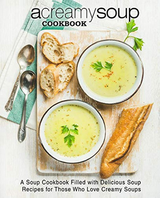 A Creamy Soup Cookbook: A Soup Cookbook Filled With Delicious Soup Recipes For Those Who Love Creamy Soups (2Nd Edition)