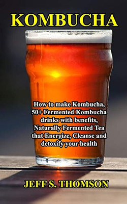 Kombucha: How To Make Kombucha, 50+ Fermented Kombucha Drinks With Benefits, Naturally Fermented Tea That Energize, Cleanse And Detoxify Your Health
