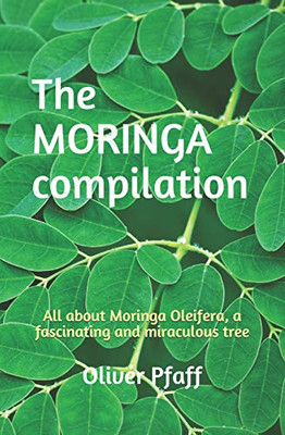 The Moringa Compilation: All About Moringa Oleifera, A Fascinating And Miraculous Tree