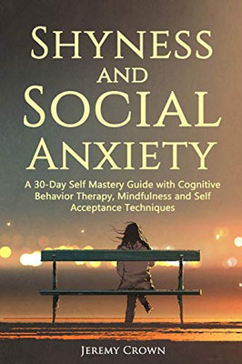 Shyness And Social Anxiety: A 30-Day Self Mastery Guide With Cognitive Behavioral Therapy, Mindfulness And Self Acceptance Techniques