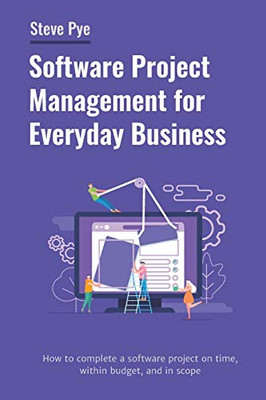 Software Project Management For Everyday Business: How To Complete A Software Project On Time, Within Budget, And In Scope