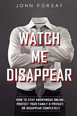 Watch Me Disappear: How To Stay Anonymous Online, Protect Your Family & Privacy, Or Disappear Completely