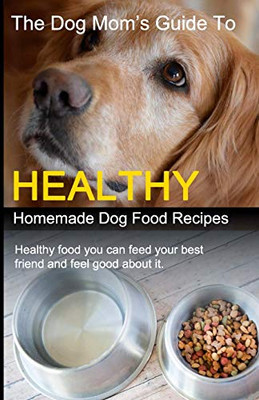 The Dog Mom'S Guide To Healthy Homemade Dog Food Recipes: Recipes You Can Make At Home With Affordable Everyday Ingredients
