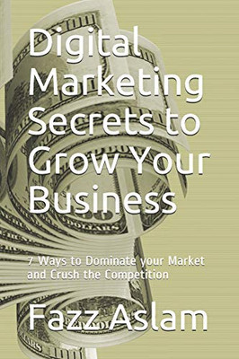 Digital Marketing Secrets To Grow Your Business: 7 Ways To Dominate Your Market And Crush The Competition