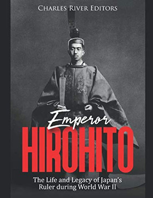 Emperor Hirohito: The Life And Legacy Of JapanS Ruler During World War Ii