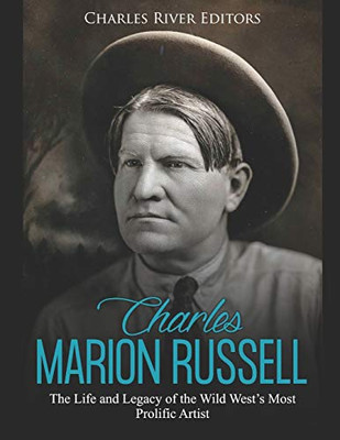 Charles Marion Russell: The Life And Legacy Of The Wild WestS Most Prolific Artist