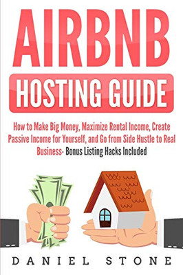 Airbnb Hosting Guide: How To Make Big Money, Maximize Rental Income, Create Passive Income For Yourself, And Go From Side Hustle To Real Business- Bonus Listing Hacks Included