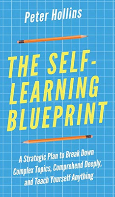 The Self-Learning Blueprint: A Strategic Plan to Break Down Complex Topics, Comprehend Deeply, and Teach Yourself Anything