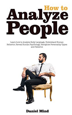 How To Analyze People - Read Body And Mind: Learn How To Analyze Body Language, Understand Human Behavior, Recognize Personality Types And Patterns